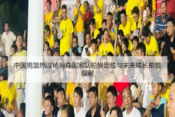 中国男篮热议杨瀚森国家队轮换定位与未来成长前景观察