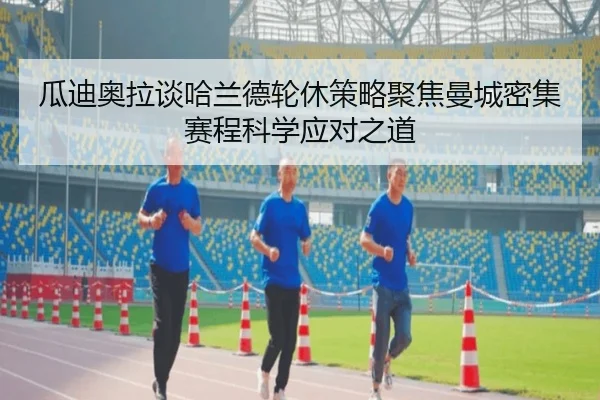 瓜迪奥拉谈哈兰德轮休策略聚焦曼城密集赛程科学应对之道