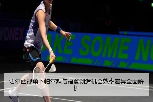 切尔西视角下帕尔默与福登创造机会效率差异全面解析