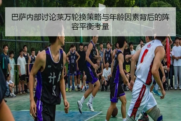 巴萨内部讨论莱万轮换策略与年龄因素背后的阵容平衡考量