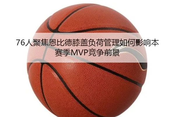 76人聚焦恩比德膝盖负荷管理如何影响本赛季MVP竞争前景